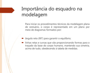 Importância do esquadro na
modelagem
Para iniciar os procedimentos técnicos da modelagem plana
de vestuário, o corpo é representado em um plano por
meio de diagramas formados por:
 ângulo reto (90°) para garantir o equilíbrio;
 linhas retas e curvas que vão proporcionando formas para o
traçado da base do corpo humano, mantendo sua simetria,
acima de tudo, obedecendo à tabela de medidas.
 