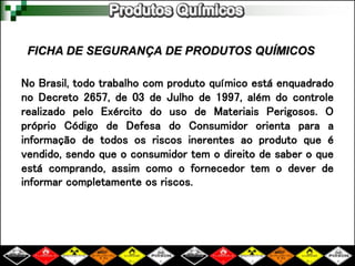 No Brasil, todo trabalho com produto químico está enquadrado
no Decreto 2657, de 03 de Julho de 1997, além do controle
realizado pelo Exército do uso de Materiais Perigosos. O
próprio Código de Defesa do Consumidor orienta para a
informação de todos os riscos inerentes ao produto que é
vendido, sendo que o consumidor tem o direito de saber o que
está comprando, assim como o fornecedor tem o dever de
informar completamente os riscos.
FICHA DE SEGURANÇA DE PRODUTOS QUÍMICOS
 