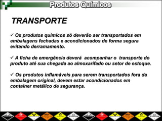 TRANSPORTE
 Os produtos químicos só deverão ser transportados em
embalagens fechadas e acondicionados de forma segura
evitando derramamento.
 A ficha de emergência deverá acompanhar o transporte do
produto até sua chegada ao almoxarifado ou setor de estoque.
 Os produtos inflamáveis para serem transportados fora da
embalagem original, devem estar acondicionados em
container metálico de segurança.
 