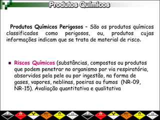 Produtos Químicos Perigosos – São os produtos químicos
classificados como perigosos, ou, produtos cujas
informações indicam que se trata de material de risco.
 Riscos Químicos (substâncias, compostos ou produtos
que podem penetrar no organismo por via respiratória,
absorvidos pela pele ou por ingestão, na forma de
gases, vapores, neblinas, poeiras ou fumos (NR-09,
NR-15). Avaliação quantitativa e qualitativa
 