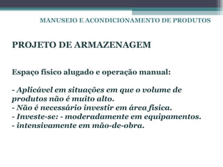 MANUSEIO E ACONDICIONAMENTO DE PRODUTOS



PROJETO DE ARMAZENAGEM


Espaço físico alugado e operação manual:

- Aplicável em situações em que o volume de
produtos não é muito alto.
- Não é necessário investir em área física.
- Investe-se: - moderadamente em equipamentos.
- intensivamente em mão-de-obra.
 