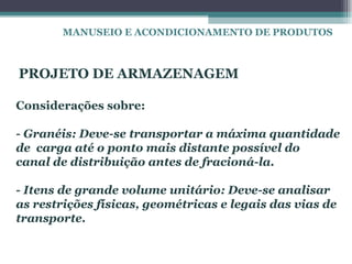 MANUSEIO E ACONDICIONAMENTO DE PRODUTOS



PROJETO DE ARMAZENAGEM

Considerações sobre:

- Granéis: Deve-se transportar a máxima quantidade
de carga até o ponto mais distante possível do
canal de distribuição antes de fracioná-la.

- Itens de grande volume unitário: Deve-se analisar
as restrições físicas, geométricas e legais das vias de
transporte.
 