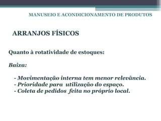 MANUSEIO E ACONDICIONAMENTO DE PRODUTOS



 ARRANJOS FÍSICOS

Quanto à rotatividade de estoques:

Baixa:

 - Movimentação interna tem menor relevância.
 - Prioridade para utilização do espaço.
 - Coleta de pedidos feita no próprio local.
 