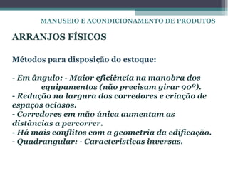 MANUSEIO E ACONDICIONAMENTO DE PRODUTOS

ARRANJOS FÍSICOS

Métodos para disposição do estoque:

- Em ângulo: - Maior eficiência na manobra dos
       equipamentos (não precisam girar 90º).
- Redução na largura dos corredores e criação de
espaços ociosos.
- Corredores em mão única aumentam as
distâncias a percorrer.
- Há mais conflitos com a geometria da edificação.
- Quadrangular: - Características inversas.
 