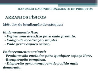 MANUSEIO E ACONDICIONAMENTO DE PRODUTOS


 ARRANJOS FÍSICOS
Métodos de localização de estoques:

Endereçamento fixo:
 - Define uma área fixa para cada produto.
 - Código de localização simples.
 - Pode gerar espaço ocioso.

Endereçamento variável:
 -Produtos são enviados para qualquer espaço livre.
 -Recuperação complexa.
 - Dispersão gera montagem de pedido mais
demorada.
 