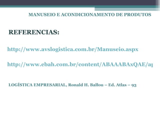 MANUSEIO E ACONDICIONAMENTO DE PRODUTOS



REFERENCIAS:

http://www.avslogistica.com.br/Manuseio.aspx

http://www.ebah.com.br/content/ABAAABAxQAE/apos


LOGÍSTICA EMPRESARIAL, Ronald H. Ballou – Ed. Atlas – 93
 