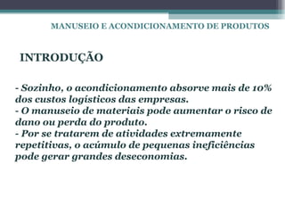 MANUSEIO E ACONDICIONAMENTO DE PRODUTOS



INTRODUÇÃO

- Sozinho, o acondicionamento absorve mais de 10%
dos custos logísticos das empresas.
- O manuseio de materiais pode aumentar o risco de
dano ou perda do produto.
- Por se tratarem de atividades extremamente
repetitivas, o acúmulo de pequenas ineficiências
pode gerar grandes deseconomias.
 