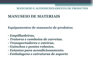 MANUSEIO E ACONDICIONAMENTO DE PRODUTOS


MANUSEIO DE MATERIAIS


Equipamentos de manuseio de produtos:

- Empilhadeiras.
- Tratores e comboios de carretas.
- Transportadores e esteiras.
- Guinchos e pontes rolantes.
- Estantes para acondicionamento.
- Embalagens e estruturas de suporte
 
