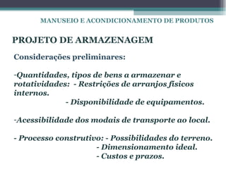 MANUSEIO E ACONDICIONAMENTO DE PRODUTOS


PROJETO DE ARMAZENAGEM
Considerações preliminares:

-Quantidades, tipos de bens a armazenar e
rotatividades: - Restrições de arranjos físicos
internos.
             - Disponibilidade de equipamentos.

-Acessibilidade dos modais de transporte ao local.

- Processo construtivo: - Possibilidades do terreno.
                     - Dimensionamento ideal.
                     - Custos e prazos.
 