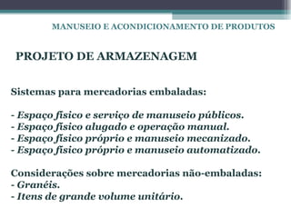 MANUSEIO E ACONDICIONAMENTO DE PRODUTOS


PROJETO DE ARMAZENAGEM


Sistemas para mercadorias embaladas:

- Espaço físico e serviço de manuseio públicos.
- Espaço físico alugado e operação manual.
- Espaço físico próprio e manuseio mecanizado.
- Espaço físico próprio e manuseio automatizado.

Considerações sobre mercadorias não-embaladas:
- Granéis.
- Itens de grande volume unitário.
 