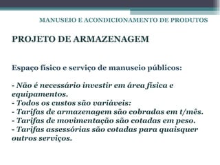MANUSEIO E ACONDICIONAMENTO DE PRODUTOS


PROJETO DE ARMAZENAGEM


Espaço físico e serviço de manuseio públicos:

- Não é necessário investir em área física e
equipamentos.
- Todos os custos são variáveis:
- Tarifas de armazenagem são cobradas em t/mês.
- Tarifas de movimentação são cotadas em peso.
- Tarifas assessórias são cotadas para quaisquer
outros serviços.
 