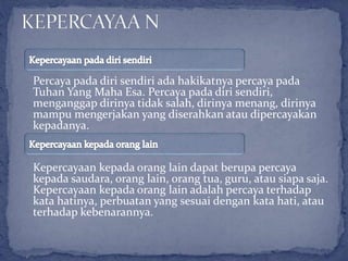 Percaya pada diri sendiri ada hakikatnya percaya pada
Tuhan Yang Maha Esa. Percaya pada diri sendiri,
menganggap dirinya tidak salah, dirinya menang, dirinya
mampu mengerjakan yang diserahkan atau dipercayakan
kepadanya.
Kepercayaan kepada orang lain dapat berupa percaya
kepada saudara, orang lain, orang tua, guru, atau siapa saja.
Kepercayaan kepada orang lain adalah percaya terhadap
kata hatinya, perbuatan yang sesuai dengan kata hati, atau
terhadap kebenarannya.
 