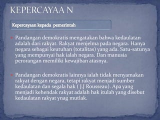  Pandangan demokratis mengatakan bahwa kedaulatan
adalah dari rakyat. Rakyat menjelma pada negara. Hanya
negara sebagai keutuhan (totalitas) yang ada. Satu-satunya
yang mempunyai hak ialah negara. Dan manusia
perorangan memiliki kewajiban atasnya.
 Pandangan demokratis lainnya ialah tidak menyamakan
rakyat dengan negara, tetapi rakyat menjadi sumber
kedaulatan dan segala hak ( J.J Rousseau). Apa yang
menjadi kehendak rakyat adalah hak itulah yang disebut
kedaulatan rakyat ynag mutlak.
 