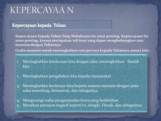  Kepercayaan kepada Tuhan Yang Mahakuasa itu amat penting. Kepercayaan itu
amat penting, karena merupakan tali kuat yang dapat menghubungkan rasa
manusia dengan Tuhannya.
 Usaha manusia untuk meningkatkan rasa percaya kepada Tuhannya antara lain :
1. Meningkatkan ketakwaan kita dengan jalan meningkatkan ibadah
kita
2. Meningkatkan pengabdian kita kepada masyarakat
3. Meningkatkan kecintaan kita kepada sesama manusia dengan jalan
suka menolong, dermawan, dan sebagainya
4. Mengurangi nafsu pengumpulan harta yang berlebihan
5. Menekan perasaan negatif seperti iri, dengki. Fitnah, dan sebagainya.
 