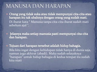 Di ibarat kata “ Manusia tanpa cita-cita ibarat sudah mati
sebelum ajal ”.
Bila kita ingat dengan kehidupan tidak hanya di dunia saja,
namun juga akhirat (abadi). Maka sudah selayaknya
“harapan” untuk hidup bahagia di kedua tempat itu sudah
kita niati
 