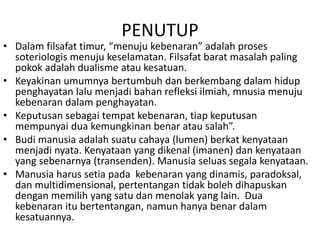 PENUTUP
• Dalam filsafat timur, “menuju kebenaran” adalah proses
soteriologis menuju keselamatan. Filsafat barat masalah paling
pokok adalah dualisme atau kesatuan.
• Keyakinan umumnya bertumbuh dan berkembang dalam hidup
penghayatan lalu menjadi bahan refleksi ilmiah, mnusia menuju
kebenaran dalam penghayatan.
• Keputusan sebagai tempat kebenaran, tiap keputusan
mempunyai dua kemungkinan benar atau salah”.
• Budi manusia adalah suatu cahaya (lumen) berkat kenyataan
menjadi nyata. Kenyataan yang dikenal (imanen) dan kenyataan
yang sebenarnya (transenden). Manusia seluas segala kenyataan.
• Manusia harus setia pada kebenaran yang dinamis, paradoksal,
dan multidimensional, pertentangan tidak boleh dihapuskan
dengan memilih yang satu dan menolak yang lain. Dua
kebenaran itu bertentangan, namun hanya benar dalam
kesatuannya.
 