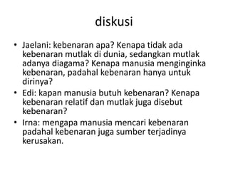 diskusi
• Jaelani: kebenaran apa? Kenapa tidak ada
kebenaran mutlak di dunia, sedangkan mutlak
adanya diagama? Kenapa manusia menginginka
kebenaran, padahal kebenaran hanya untuk
dirinya?
• Edi: kapan manusia butuh kebenaran? Kenapa
kebenaran relatif dan mutlak juga disebut
kebenaran?
• Irna: mengapa manusia mencari kebenaran
padahal kebenaran juga sumber terjadinya
kerusakan.
 