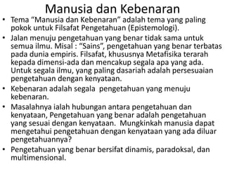 Manusia dan Kebenaran
• Tema “Manusia dan Kebenaran” adalah tema yang paling
pokok untuk Filsafat Pengetahuan (Epistemologi).
• Jalan menuju pengetahuan yang benar tidak sama untuk
semua ilmu. Misal : “Sains”, pengetahuan yang benar terbatas
pada dunia empiris. Filsafat, khususnya Metafisika terarah
kepada dimensi-ada dan mencakup segala apa yang ada.
Untuk segala ilmu, yang paling dasariah adalah persesuaian
pengetahuan dengan kenyataan.
• Kebenaran adalah segala pengetahuan yang menuju
kebenaran.
• Masalahnya ialah hubungan antara pengetahuan dan
kenyataan, Pengetahuan yang benar adalah pengetahuan
yang sesuai dengan kenyataan. Mungkinkah manusia dapat
mengetahui pengetahuan dengan kenyataan yang ada diluar
pengetahuannya?
• Pengetahuan yang benar bersifat dinamis, paradoksal, dan
multimensional.
 