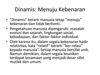 Dinamis: Menuju Kebenaran
• “Dinamis” berarti manusia tetap “menuju”
kebenaran dan tidak berhenti.
• Pengetahuan manusia dipengaruhi masalah
evolusi dan sejarah, lingkungan sosial,
kebudayaan, dan faktor-faktor individual.
• Oleh karena itu, dalam segala kebenaran hadir
relativitas, kata “relatif” berarti “ber-relasi”
kepada manusia”. Setiap manusia bersifat unik.
Namun demikian, dalam segala keunikan
terdapat kesamaan yang menjadi dasar sifat
mutlak dan umum.
 