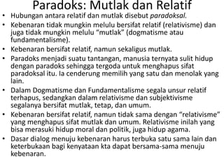 Paradoks: Mutlak dan Relatif
• Hubungan antara relatif dan mutlak disebut paradoksal.
• Kebenaran tidak mungkin melulu bersifat relatif (relativisme) dan
juga tidak mungkin melulu “mutlak” (dogmatisme atau
fundamentalisme).
• Kebenaran bersifat relatif, namun sekaligus mutlak.
• Paradoks menjadi suatu tantangan, manusia ternyata sulit hidup
dengan paradoks sehingga tergoda untuk menghapus sifat
paradoksal itu. Ia cenderung memilih yang satu dan menolak yang
lain.
• Dalam Dogmatisme dan Fundamentalisme segala unsur relatif
terhapus, sedangkan dalam relativisme dan subjektivisme
segalanya bersifat mutlak, tetap, dan umum.
• Kebenaran bersifat relatif, namun tidak sama dengan “relativisme”
yang menghapus sifat mutlak dan umum. Relativisme inilah yang
bisa merasuki hidup moral dan politik, juga hidup agama.
• Dasar dialog menuju kebenaran harus terbuka satu sama lain dan
keterbukaan bagi kenyataan kta dapat bersama-sama menuju
kebenaran.
 