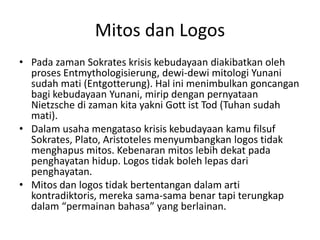 Mitos dan Logos
• Pada zaman Sokrates krisis kebudayaan diakibatkan oleh
proses Entmythologisierung, dewi-dewi mitologi Yunani
sudah mati (Entgotterung). Hal ini menimbulkan goncangan
bagi kebudayaan Yunani, mirip dengan pernyataan
Nietzsche di zaman kita yakni Gott ist Tod (Tuhan sudah
mati).
• Dalam usaha mengataso krisis kebudayaan kamu filsuf
Sokrates, Plato, Aristoteles menyumbangkan logos tidak
menghapus mitos. Kebenaran mitos lebih dekat pada
penghayatan hidup. Logos tidak boleh lepas dari
penghayatan.
• Mitos dan logos tidak bertentangan dalam arti
kontradiktoris, mereka sama-sama benar tapi terungkap
dalam “permainan bahasa” yang berlainan.
 