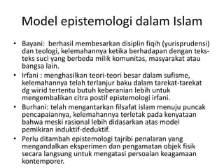 Model epistemologi dalam Islam
• Bayani: berhasil membesarkan disiplin fiqih (yurisprudensi)
dan teologi, kelemahannya ketika berhadapan dengan teks-
teks suci yang berbeda milik komunitas, masyarakat atau
bangsa lain.
• Irfani : menghasilkan teori-teori besar dalam sufisme,
kelemahannya telah terlanjur baku dalam tarekat-tarekat
dg wirid tertentu butuh keberanian lebih untuk
mengembalikan citra postif epistemologi irfani.
• Burhani: telah mengantarkan filsafat islam menuju puncak
pencapaiannya, kelemahannya terletak pada kenyataan
bahwa meski rasional lebih didasarkan atas model
pemikiran induktif-deduktif.
• Perlu ditambah epistemologi tajribi penalaran yang
mengandalkan eksperimen dan pengamatan objek fisik
secara langsung untuk mengatasi persoalan keagamaan
kontemporer.
 