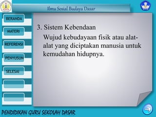 Ilmu Sosial Budaya Dasar 
BERANDA 
MATERI 
REFERENSI 
PENYUSUN 
SELESAI 
3. Sistem Kebendaan 
Wujud kebudayaan fisik atau alat-alat 
yang diciptakan manusia untuk 
kemudahan hidupnya. 
 