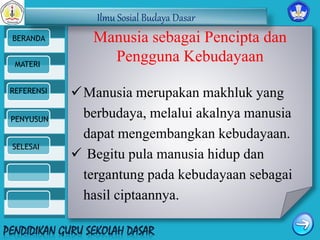 Ilmu Sosial Budaya Dasar 
BERANDA 
MATERI 
REFERENSI 
PENYUSUN 
SELESAI 
Manusia sebagai Pencipta dan 
Pengguna Kebudayaan 
Manusia merupakan makhluk yang 
berbudaya, melalui akalnya manusia 
dapat mengembangkan kebudayaan. 
 Begitu pula manusia hidup dan 
tergantung pada kebudayaan sebagai 
hasil ciptaannya. 
 