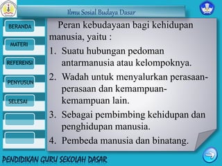 Ilmu Sosial Budaya Dasar 
BERANDA 
MATERI 
REFERENSI 
PENYUSUN 
SELESAI 
Peran kebudayaan bagi kehidupan 
manusia, yaitu : 
1. Suatu hubungan pedoman 
antarmanusia atau kelompoknya. 
2. Wadah untuk menyalurkan perasaan-perasaan 
dan kemampuan-kemampuan 
lain. 
3. Sebagai pembimbing kehidupan dan 
penghidupan manusia. 
4. Pembeda manusia dan binatang. 
 