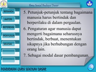 Ilmu Sosial Budaya Dasar 
BERANDA 
MATERI 
REFERENSI 
PENYUSUN 
SELESAI 
5. Petunjuk-petunjuk tentang bagaimana 
manusia harus bertindak dan 
berperilaku di dalam pergaulan. 
6. Pengaturan agar manusia dapat 
mengerti bagaimana seharusnya 
bertindak, berbuat, menentukan 
sikapnya jika berhubungan dengan 
orang lain. 
7. Sebagai modal dasar pembangunan. 
 