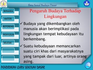 Ilmu Sosial Budaya Dasar 
BERANDA 
MATERI 
REFERENSI 
PENYUSUN 
SELESAI 
Pengaruh Budaya Terhadap 
Lingkungan 
 Budaya yang dikembangkan oleh 
manusia akan berimplikasi pada 
lingkungan tempat kebudayaan itu 
berkembang. 
 Suatu kebudayaan memancarkan 
suatu ciri khas dari masyarakatnya 
yang tampak dari luar, artinya orang 
asing. 
 