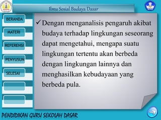 Ilmu Sosial Budaya Dasar 
BERANDA 
MATERI 
REFERENSI 
PENYUSUN 
SELESAI 
Dengan menganalisis pengaruh akibat 
budaya terhadap lingkungan seseorang 
dapat mengetahui, mengapa suatu 
lingkungan tertentu akan berbeda 
dengan lingkungan lainnya dan 
menghasilkan kebudayaan yang 
berbeda pula. 
 