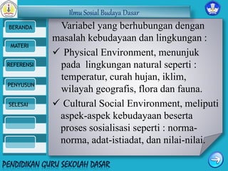 Ilmu Sosial Budaya Dasar 
BERANDA 
MATERI 
REFERENSI 
PENYUSUN 
SELESAI 
Variabel yang berhubungan dengan 
masalah kebudayaan dan lingkungan : 
 Physical Environment, menunjuk 
pada lingkungan natural seperti : 
temperatur, curah hujan, iklim, 
wilayah geografis, flora dan fauna. 
 Cultural Social Environment, meliputi 
aspek-aspek kebudayaan beserta 
proses sosialisasi seperti : norma-norma, 
adat-istiadat, dan nilai-nilai. 
 