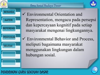 Ilmu Sosial Budaya Dasar 
BERANDA 
MATERI 
REFERENSI 
PENYUSUN 
SELESAI 
 Environmental Orientation and 
Representation, mengacu pada persepsi 
dan kepercayaan kognitif pada setiap 
masyarakat mengenai lingkungannya. 
 Environmental Behavior and Process, 
meliputi bagaimana masyarakat 
menggunakan lingkungan dalam 
hubungan sosial. 
 