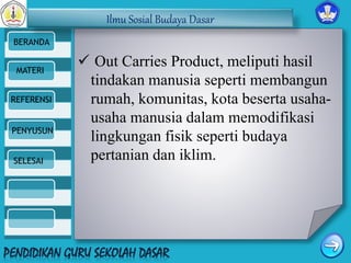 Ilmu Sosial Budaya Dasar 
BERANDA 
MATERI 
REFERENSI 
PENYUSUN 
SELESAI 
 Out Carries Product, meliputi hasil 
tindakan manusia seperti membangun 
rumah, komunitas, kota beserta usaha-usaha 
manusia dalam memodifikasi 
lingkungan fisik seperti budaya 
pertanian dan iklim. 
 