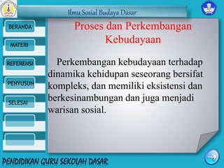 Ilmu Sosial Budaya Dasar 
BERANDA 
MATERI 
REFERENSI 
PENYUSUN 
SELESAI 
Proses dan Perkembangan 
Kebudayaan 
Perkembangan kebudayaan terhadap 
dinamika kehidupan seseorang bersifat 
kompleks, dan memiliki eksistensi dan 
berkesinambungan dan juga menjadi 
warisan sosial. 
 