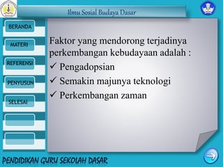 Ilmu Sosial Budaya Dasar 
BERANDA 
MATERI 
REFERENSI 
PENYUSUN 
SELESAI 
Faktor yang mendorong terjadinya 
perkembangan kebudayaan adalah : 
 Pengadopsian 
 Semakin majunya teknologi 
 Perkembangan zaman 
 