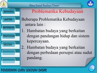 Ilmu Sosial Budaya Dasar 
BERANDA 
MATERI 
REFERENSI 
PENYUSUN 
SELESAI 
Problematika Kebudayaan 
Beberapa Problematika Kebudayaan 
antara lain : 
1. Hambatan budaya yang berkaitan 
dengan pandangan hidup dan sistem 
kepercayaan. 
2. Hambatan budaya yang berkaitan 
dengan perbedaan persepsi atau sudut 
pandang. 
 