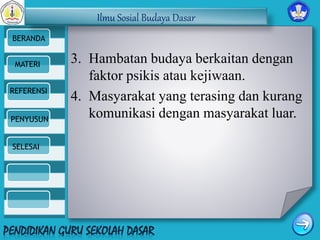 Ilmu Sosial Budaya Dasar 
BERANDA 
MATERI 
REFERENSI 
PENYUSUN 
SELESAI 
3. Hambatan budaya berkaitan dengan 
faktor psikis atau kejiwaan. 
4. Masyarakat yang terasing dan kurang 
komunikasi dengan masyarakat luar. 
 