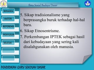 Ilmu Sosial Budaya Dasar 
BERANDA 
MATERI 
REFERENSI 
PENYUSUN 
SELESAI 
5. Sikap tradisionalisme yang 
berprasangka buruk terhadap hal-hal 
baru. 
6. Sikap Etnosentrisme. 
7. Perkembangan IPTEK sebagai hasil 
dari kebudayaan yang sering kali 
disalahgunakan oleh manusia. 
 