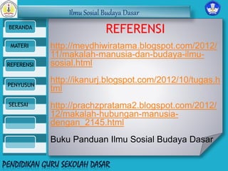 Ilmu Sosial Budaya Dasar 
BERANDA 
MATERI 
REFERENSI 
PENYUSUN 
SELESAI 
REFERENSI 
http://meydhiwiratama.blogspot.com/2012/ 
11/makalah-manusia-dan-budaya-ilmu-sosial. 
html 
http://ikanurj.blogspot.com/2012/10/tugas.h 
tml 
http://prachzpratama2.blogspot.com/2012/ 
12/makalah-hubungan-manusia-dengan_ 
2145.html 
Buku Panduan Ilmu Sosial Budaya Dasar 
 