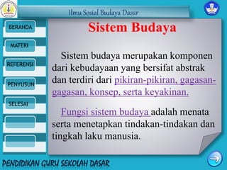 Ilmu Sosial Budaya Dasar 
BERANDA 
MATERI 
REFERENSI 
PENYUSUN 
SELESAI 
Sistem Budaya 
Sistem budaya merupakan komponen 
dari kebudayaan yang bersifat abstrak 
dan terdiri dari pikiran-pikiran, gagasan-gagasan, 
konsep, serta keyakinan. 
Fungsi sistem budaya adalah menata 
serta menetapkan tindakan-tindakan dan 
tingkah laku manusia. 
 