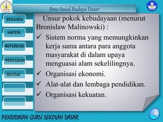 Ilmu Sosial Budaya Dasar 
BERANDA 
MATERI 
REFERENSI 
PENYUSUN 
SELESAI 
Unsur pokok kebudayaan (menurut 
Bronislaw Malinowski) : 
 Sistem norma yang memungkinkan 
kerja sama antara para anggota 
masyarakat di dalam upaya 
menguasai alam sekelilingnya. 
 Organisasi ekonomi. 
 Alat-alat dan lembaga pendidikan. 
 Organisasi kekuatan. 
 