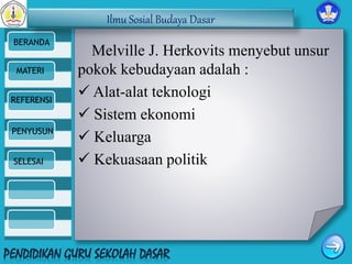 Ilmu Sosial Budaya Dasar 
BERANDA 
MATERI 
REFERENSI 
PENYUSUN 
SELESAI 
Melville J. Herkovits menyebut unsur 
pokok kebudayaan adalah : 
 Alat-alat teknologi 
 Sistem ekonomi 
 Keluarga 
 Kekuasaan politik 
 