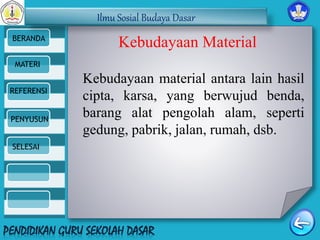 Ilmu Sosial Budaya Dasar 
BERANDA 
MATERI 
REFERENSI 
PENYUSUN 
SELESAI 
Kebudayaan Material 
Kebudayaan material antara lain hasil 
cipta, karsa, yang berwujud benda, 
barang alat pengolah alam, seperti 
gedung, pabrik, jalan, rumah, dsb. 
 