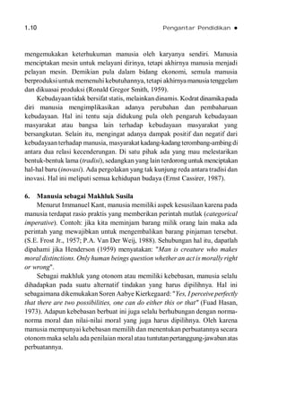 1.10 Pengantar Pendidikan 
mengemukakan keterhukuman manusia oleh karyanya sendiri. Manusia
menciptakan mesin untuk melayani dirinya, tetapi akhirnya manusia menjadi
pelayan mesin. Demikian pula dalam bidang ekonomi, semula manusia
berproduksiuntuk memenuhi kebutuhannya, tetapi akhirnya manusiatenggelam
dan dikuasai produksi (Ronald Gregor Smith, 1959).
Kebudayaan tidak bersifat statis, melainkan dinamis. Kodrat dinamikapada
diri manusia mengimplikasikan adanya perubahan dan pembaharuan
kebudayaan. Hal ini tentu saja didukung pula oleh pengaruh kebudayaan
masyarakat atau bangsa lain terhadap kebudayaan masyarakat yang
bersangkutan. Selain itu, mengingat adanya dampak positif dan negatif dari
kebudayaan terhadap manusia, masyarakat kadang-kadang terombang-ambing di
antara dua relasi kecenderungan. Di satu pihak ada yang mau melestarikan
bentuk-bentuk lama (tradisi), sedangkan yang lain terdoronguntuk menciptakan
hal-hal baru (inovasi). Ada pergolakan yang tak kunjung reda antara tradisi dan
inovasi. Hal ini meliputi semua kehidupan budaya (Ernst Cassirer, 1987).
6. Manusia sebagai Makhluk Susila
Menurut Immanuel Kant, manusia memiliki aspek kesusilaan karena pada
manusia terdapat rasio praktis yang memberikan perintah mutlak (categorical
imperative). Contoh: jika kita meminjam barang milik orang lain maka ada
perintah yang mewajibkan untuk mengembalikan barang pinjaman tersebut.
(S.E. Frost Jr., 1957; P.A. Van Der Weij, 1988). Sehubungan hal itu, dapatlah
dipahami jika Henderson (1959) menyatakan: "Man is creature who makes
moral distinctions. Only human beings question whether an act is morally right
or wrong".
Sebagai makhluk yang otonom atau memiliki kebebasan, manusia selalu
dihadapkan pada suatu alternatif tindakan yang harus dipilihnya. Hal ini
sebagaimana dikemukakan Soren Aabye Kierkegaard: "Yes, I perceiveperfectly
that there are two possibilities, one can do either this or that" (Fuad Hasan,
1973). Adapun kebebasan berbuat ini juga selalu berhubungan dengan norma-
norma moral dan nilai-nilai moral yang juga harus dipilihnya. Oleh karena
manusia mempunyai kebebasan memilih dan menentukan perbuatannya secara
otonom maka selalu ada penilaian moral atau tuntutanpertanggung-jawabanatas
perbuatannya.
 