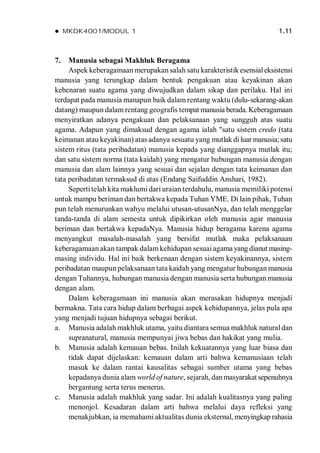  MKDK4001/MODUL 1 1.11
7. Manusia sebagai Makhluk Beragama
Aspek keberagamaan merupakan salah satu karakteristik esensialeksistensi
manusia yang terungkap dalam bentuk pengakuan atau keyakinan akan
kebenaran suatu agama yang diwujudkan dalam sikap dan perilaku. Hal ini
terdapat pada manusia manapun baik dalam rentang waktu (dulu-sekarang-akan
datang) maupun dalam rentang geografis tempat manusia berada. Keberagamaan
menyiratkan adanya pengakuan dan pelaksanaan yang sungguh atas suatu
agama. Adapun yang dimaksud dengan agama ialah "satu sistem credo (tata
keimanan atau keyakinan) atas adanya sesuatu yang mutlak diluar manusia;satu
sistem ritus (tata peribadatan) manusia kepada yang dianggapnya mutlak itu;
dan satu sistem norma (tata kaidah) yang mengatur hubungan manusia dengan
manusia dan alam lainnya yang sesuai dan sejalan dengan tata keimanan dan
tata peribadatan termaksud di atas (Endang Saifuddin Anshari, 1982).
Sepertitelah kita maklumi dari uraian terdahulu, manusia memiliki potensi
untuk mampu beriman dan bertakwa kepada Tuhan YME. Di lain pihak, Tuhan
pun telah menurunkan wahyu melalui utusan-utusanNya, dan telah menggelar
tanda-tanda di alam semesta untuk dipikirkan oleh manusia agar manusia
beriman dan bertakwa kepadaNya. Manusia hidup beragama karena agama
menyangkut masalah-masalah yang bersifat mutlak maka pelaksanaan
keberagamaan akan tampak dalam kehidupan sesuai agama yang dianut masing-
masing individu. Hal ini baik berkenaan dengan sistem keyakinannya, sistem
peribadatan maupun pelaksanaan tata kaidah yang mengatur hubungan manusia
dengan Tuhannya, hubungan manusia dengan manusia serta hubungan manusia
dengan alam.
Dalam keberagamaan ini manusia akan merasakan hidupnya menjadi
bermakna. Tata cara hidup dalam berbagai aspek kehidupannya, jelas pula apa
yang menjadi tujuan hidupnya sebagai berikut.
a. Manusia adalah makhluk utama, yaitu diantara semua makhluk naturaldan
supranatural, manusia mempunyai jiwa bebas dan hakikat yang mulia.
b. Manusia adalah kemauan bebas. Inilah kekuatannya yang luar biasa dan
tidak dapat dijelaskan: kemauan dalam arti bahwa kemanusiaan telah
masuk ke dalam rantai kausalitas sebagai sumber utama yang bebas
kepadanya dunia alam world of nature, sejarah, danmasyarakat sepenuhnya
bergantung serta terus menerus.
c. Manusia adalah makhluk yang sadar. Ini adalah kualitasnya yang paling
menonjol. Kesadaran dalam arti bahwa melalui daya refleksi yang
menakjubkan, ia memahami aktualitas dunia eksternal, menyingkap rahasia
 