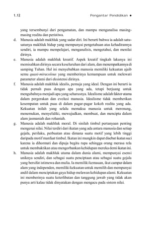 1.12 Pengantar Pendidikan 
yang tersembunyi dari pengamatan, dan mampu menganalisa masing-
masing realita dan peristiwa.
d. Manusia adalah makhluk yang sadar diri. Ini berarti bahwa ia adalah satu-
satunya makhluk hidup yang mempunyai pengetahuan atas kehadirannya
sendiri, ia mampu mempelajari, menganalisis, mengetahui, dan menilai
dirinya.
e. Manusia adalah makhluk kreatif. Aspek kreatif tingkah lakunya ini
memisahkan dirinya secara keseluruhan dari alam, dan menempatkannya di
samping Tuhan. Hal ini menyebabkan manusia memiliki kekuatan ajaib
semu quasi-miracolous yang memberinya kemampuan untuk melewati
parameter alami dari eksistensi dirinya.
f. Manusia adalah makhluk idealis, pemuja yang ideal. Dengan ini berarti ia
tidak pernah puas dengan apa yang ada, tetapi berjuang untuk
mengubahnya menjadi apa yang seharusnya. Idealisme adalahfaktorutama
dalam pergerakan dan evolusi manusia. Idealisme tidak memberikan
kesempatan untuk puas di dalam pagar-pagar kokoh realita yang ada.
Kekuatan inilah yang selalu memaksa manusia untuk merenung,
menemukan, menyelidiki, mewujudkan, membuat, dan mencipta dalam
alam jasmaniah dan rohaniah.
g. Manusia adalah makhluk moral. Di sinilah timbul pertanyaan penting
mengenai nilai. Nilai terdiri dari ikatan yang ada antara manusia dan setiap
gejala, perilaku, perbuatan atau dimana suatu motif yang lebih tinggi
daripada motif manfaat timbul. Ikatan ini mungkin dapat disebut ikatansuci
karena ia dihormati dan dipuja begitu rupa sehingga orang merasa rela
untuk membaktikan atau mengorbankan kehidupan mereka demi ikatanini.
h. Manusia adalah makhluk utama dalam dunia alami, mempunyai esensi
uniknya sendiri, dan sebagai suatu penciptaan atau sebagai suatu gejala
yang bersifat istimewa dan mulia. Ia memiliki kemauan, ikut campurdalam
alam yang independen, memiliki kekuatan untuk memilih dan mempunyai
andil dalam menciptakan gaya hidup melawan kehidupan alami. Kekuatan
ini memberinya suatu keterlibatan dan tanggung jawab yang tidak akan
punya arti kalau tidak dinyatakan dengan mengacu pada sistem nilai.
 