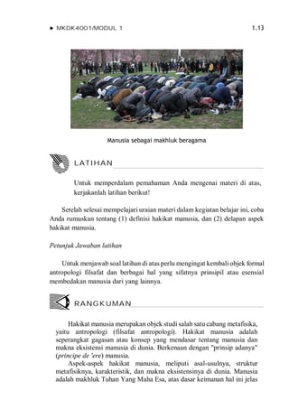  MKDK4001/MODUL 1 1.13
Manusia sebagai makhluk beragama
Setelah selesai mempelajari uraian materi dalam kegiatan belajar ini, coba
Anda rumuskan tentang (1) definisi hakikat manusia, dan (2) delapan aspek
hakikat manusia.
Petunjuk Jawaban latihan
Untuk menjawab soal latihan di atas perlu mengingat kembali objek formal
antropologi filsafat dan berbagai hal yang sifatnya prinsipil atau esensial
membedakan manusia dari yang lainnya.
Hakikat manusia merupakan objek studi salah satu cabang metafisika,
yaitu antropologi (filsafat antropologi). Hakikat manusia adalah
seperangkat gagasan atau konsep yang mendasar tentang manusia dan
makna eksistensi manusia di dunia. Berkenaan dengan "prinsip adanya"
(principe de 'ere) manusia.
Aspek-aspek hakikat manusia, meliputi asal-usulnya, struktur
metafisiknya, karakteristik, dan makna eksistensinya di dunia. Manusia
adalah makhluk Tuhan Yang Maha Esa, atas dasar keimanan hal ini jelas
RANGKUMAN
LATIHAN
Untuk memperdalam pemahaman Anda mengenai materi di atas,
kerjakanlah latihan berikut!
 
