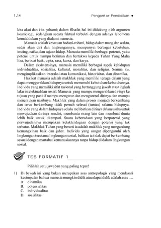 1.14 Pengantar Pendidikan 
kita akui dan kita pahami; dalam filsafat hal ini didukung oleh argumen
kosmologi, sedangkan secara faktual terbukti dengan adanya fenomena
kemakhlukan yang dialami manusia.
Manusia adalah kesatuan badani-rohani, hidup dalamruangdanwaktu,
sadar akan diri dan lingkungannya, mempunyai berbagai kebutuhan,
insting, nafsu, dan tujuan hidup. Manusia memiliki berbagai potensi, yaitu
potensi untuk mampu beriman dan bertakwa kepada Tuhan Yang Maha
Esa, berbuat baik, cipta, rasa, karsa, dan karya.
Dalam eksistensinya, manusia memiliki berbagai aspek kehidupan
individualitas, sosialitas, kultural, moralitas, dan religius. Semua itu,
mengimplikasikan interaksi atau komunikasi, historisitas, dan dinamika.
Hakikat manusia adalah makhluk yang memiliki tenaga dalam yang
dapat menggerakkan hidupnya untuk memenuhi kebutuhan-kebutuhannya.
Individu yang memiliki sifat rasional yang bertanggung jawab atas tingkah
laku intelektualdan sosial. Manusia yang mampu mengarahkan dirinya ke
tujuan yang positif mampu mengatur dan mengontrol dirinya dan mampu
menentukan nasibnya. Makhluk yang dalam proses menjadi berkembang
dan terus berkembang tidak pernah selesai (tuntas) selama hidupnya.
Individu yang dalam hidupnya selalu melibatkan dirinyadalamusaha untuk
mewujudkan dirinya sendiri, membantu orang lain dan membuat dunia
lebih baik untuk ditempati. Suatu keberadaan yang berpotensi yang
perwujudannya merupakan ketakterdugaan dengan potensi yang tak
terbatas. Makhluk Tuhan yang berarti ia adalah makhluk yang mengandung
kemungkinan baik dan jahat. Individu yang sangat dipengaruhi oleh
lingkungan terutama lingkungan sosial, bahkan ia tidak dapat berkembang
sesuai dengan martabat kemanusiaannya tanpa hidup di dalam lingkungan
sosial.
1) Di bawah ini yang bukan merupakan asas antropologis yang mendasari
kesimpulan bahwa manusia mungkin didik atau dapat didik adalah asas .…
A. dinamika
B. potensialitas
C. individualitas
D. sosialitas
TES FORMATIF 1
Pilihlah satu jawaban yang paling tepat!
 